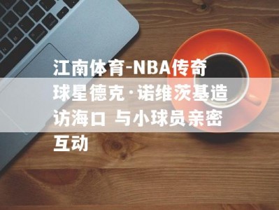 江南体育-NBA传奇球星德克·诺维茨基造访海口 与小球员亲密互动