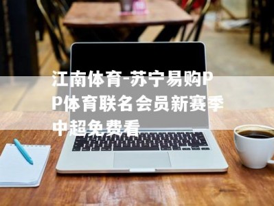 江南体育-苏宁易购PP体育联名会员新赛季中超免费看