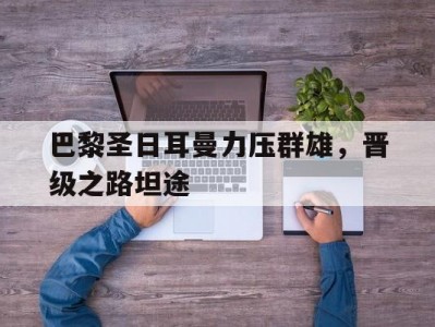 江南体育-巴黎圣日耳曼力压群雄，晋级之路坦途