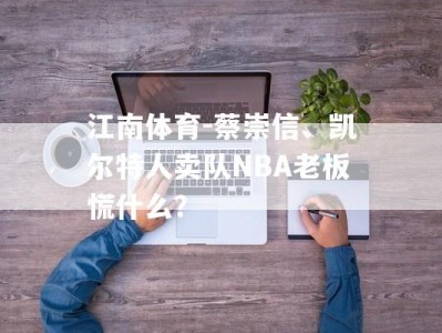 江南体育-蔡崇信、凯尔特人卖队NBA老板慌什么？